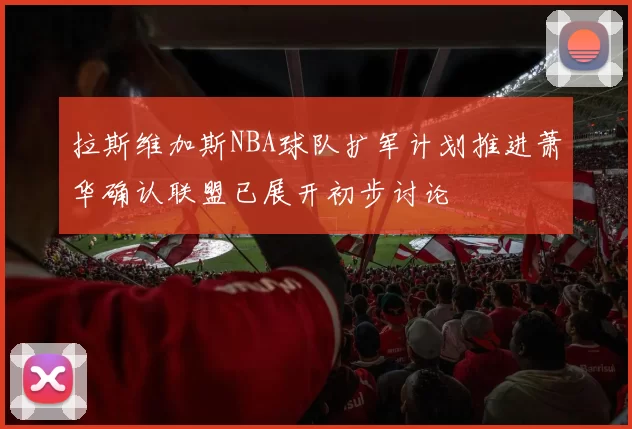 拉斯维加斯NBA球队扩军计划推进萧华确认联盟已展开初步讨论