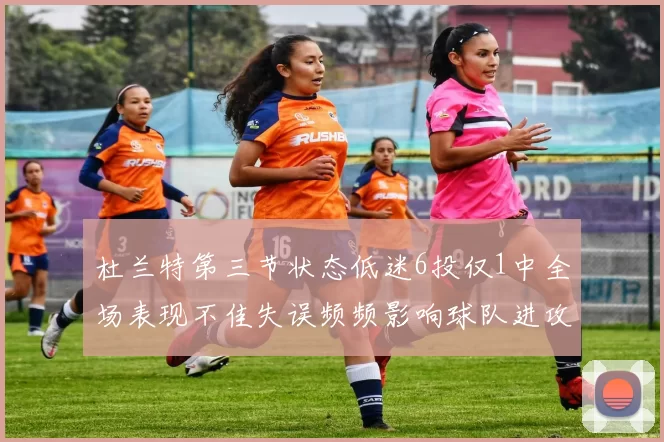 杜兰特第三节状态低迷6投仅1中全场表现不佳失误频频影响球队进攻