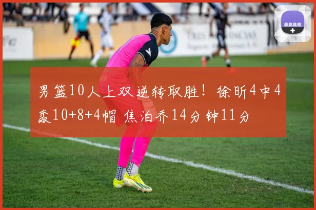 男篮10人上双逆转取胜!徐昕4中4轰10+8+4帽 焦泊乔14分钟11分