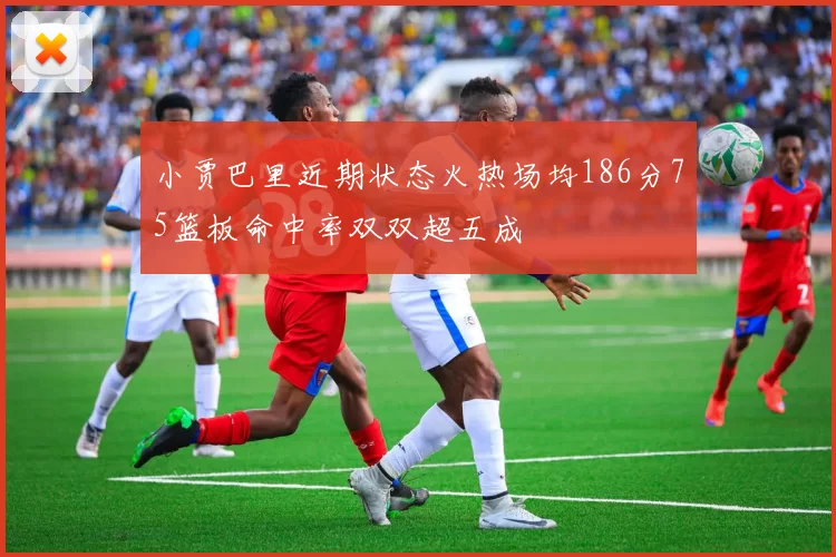 小贾巴里近期状态火热场均186分75篮板命中率双双超五成