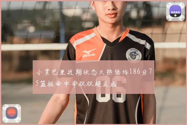 小贾巴里近期状态火热场均186分75篮板命中率双双超五成