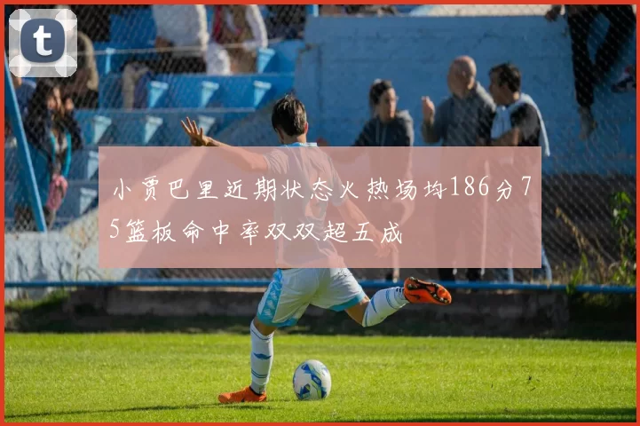 小贾巴里近期状态火热场均186分75篮板命中率双双超五成