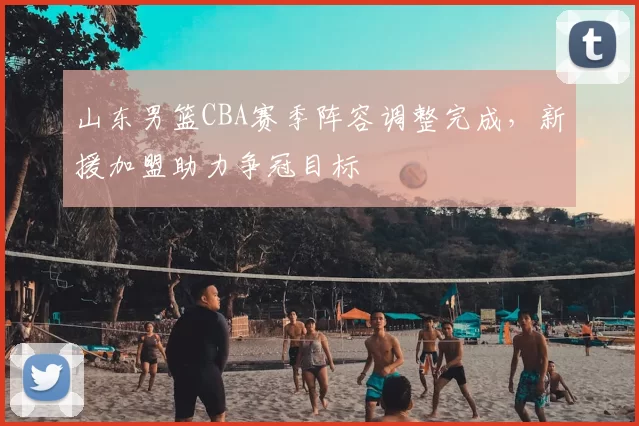 山东男篮CBA赛季阵容调整完成，新援加盟助力争冠目标