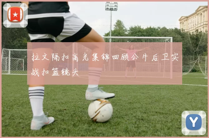 拉文隔扣高光集锦回顾公牛后卫实战扣篮镜头