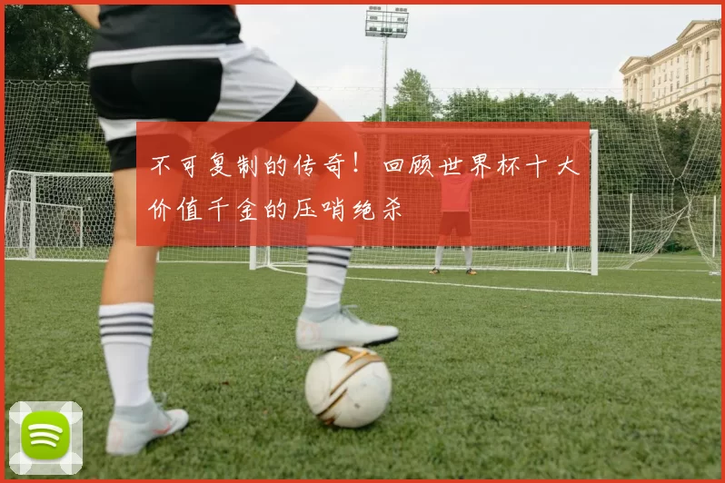 不可复制的传奇！回顾世界杯十大价值千金的压哨绝杀