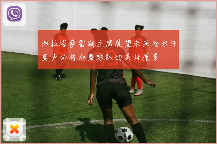 加拉塔萨雷副主席展望未来恰尔汗奥卢必将加盟球队的美好愿景
