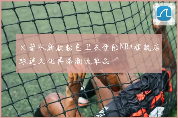 火箭队新款粉色卫衣登陆NBA旗舰店球迷文化再添潮流单品