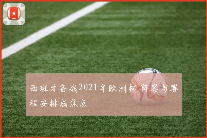 西班牙备战2021年欧洲杯 阵容与赛程安排成焦点