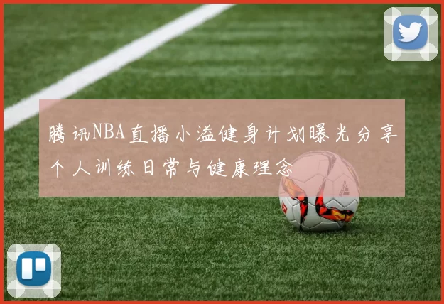 腾讯NBA直播小溢健身计划曝光分享个人训练日常与健康理念