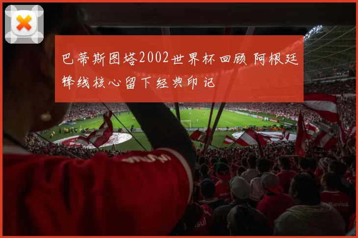 巴蒂斯图塔2002世界杯回顾 阿根廷锋线核心留下经典印记