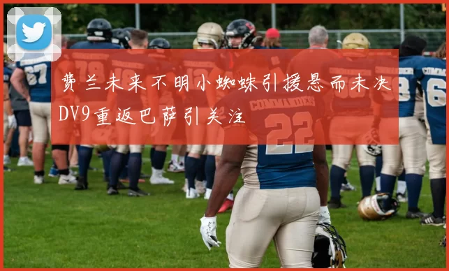 费兰未来不明小蜘蛛引援悬而未决DV9重返巴萨引关注