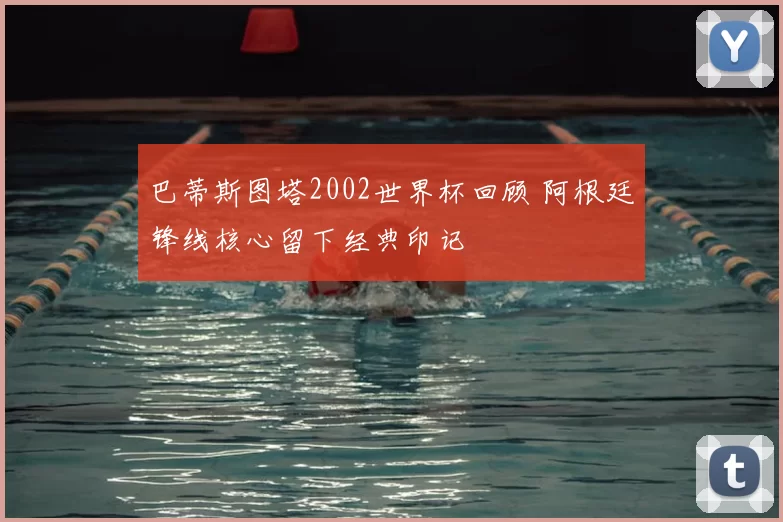 巴蒂斯图塔2002世界杯回顾 阿根廷锋线核心留下经典印记