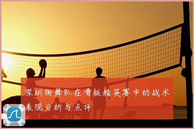 深圳街舞队在滑板精英赛中的战术表现分析与点评