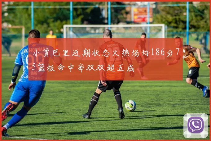 小贾巴里近期状态火热场均186分75篮板命中率双双超五成