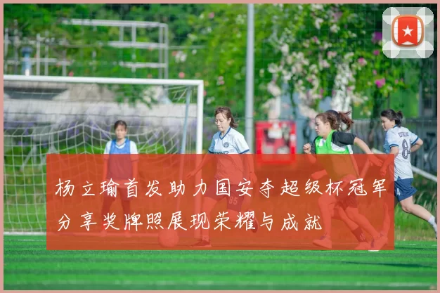 杨立瑜首发助力国安夺超级杯冠军分享奖牌照展现荣耀与成就