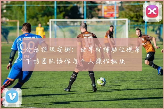 对话顶级安娜:世界杯辅助位视角下的团队协作与个人操作秘诀
