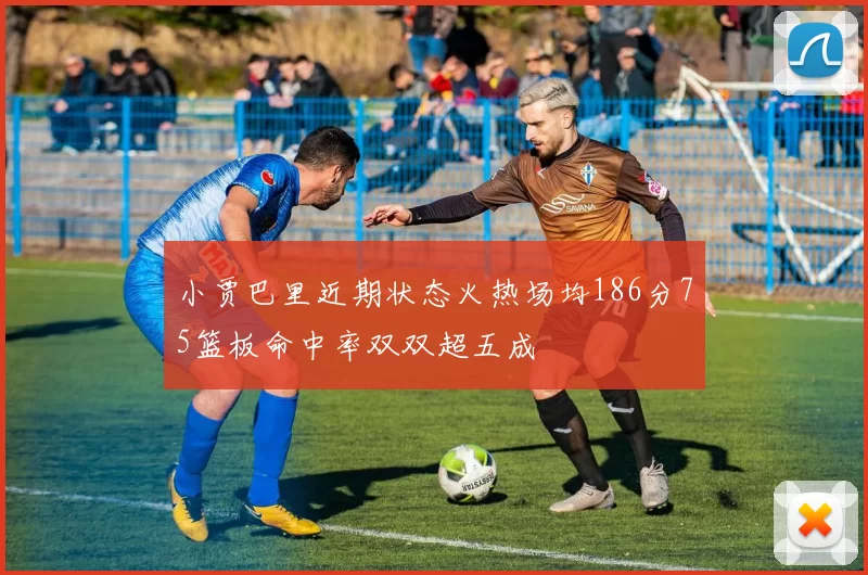 小贾巴里近期状态火热场均186分75篮板命中率双双超五成