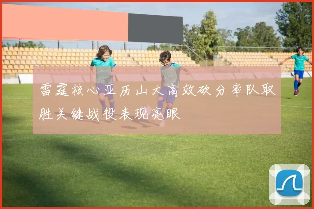 雷霆核心亚历山大高效砍分率队取胜关键战役表现亮眼