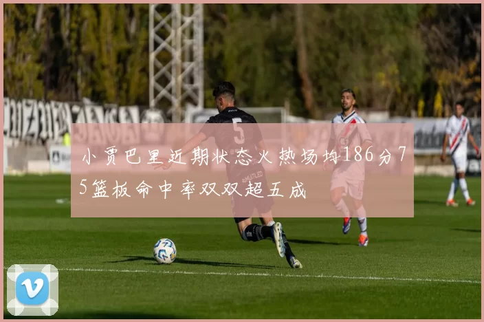 小贾巴里近期状态火热场均186分75篮板命中率双双超五成