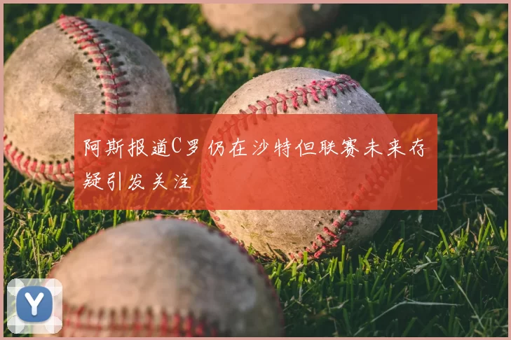 阿斯报道C罗仍在沙特但联赛未来存疑引发关注