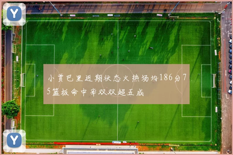 小贾巴里近期状态火热场均186分75篮板命中率双双超五成